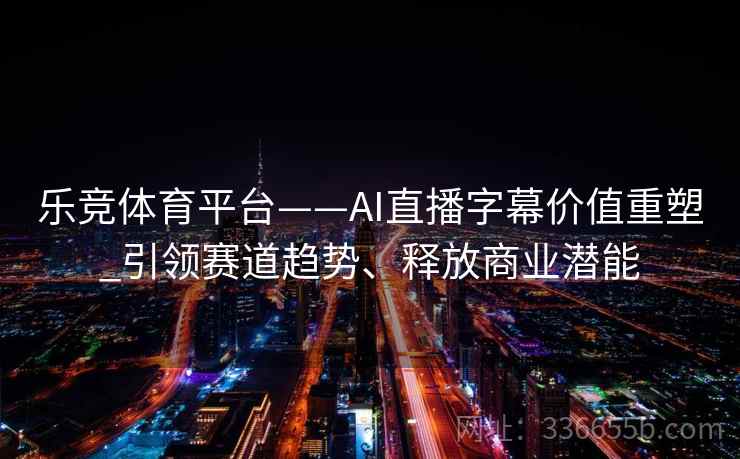 乐竞体育平台——AI直播字幕价值重塑_引领赛道趋势、释放商业潜能