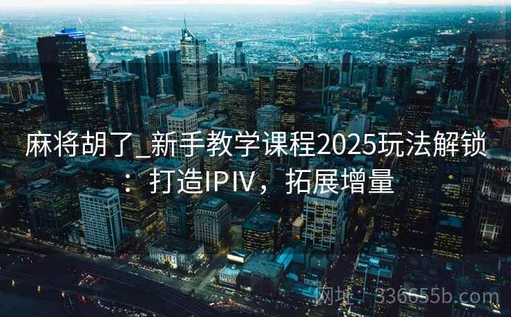 麻将胡了_新手教学课程2025玩法解锁：打造IPⅣ，拓展增量