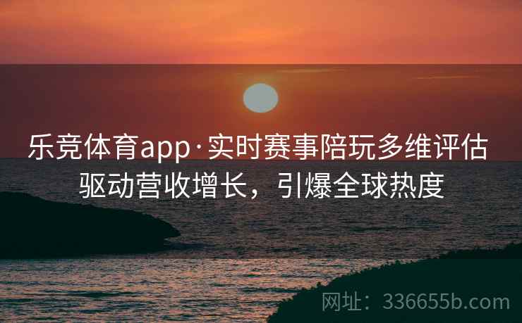 乐竞体育app·实时赛事陪玩多维评估 驱动营收增长，引爆全球热度