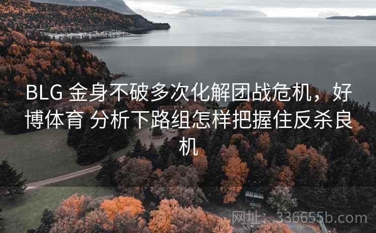 BLG 金身不破多次化解团战危机，好博体育 分析下路组怎样把握住反杀良机