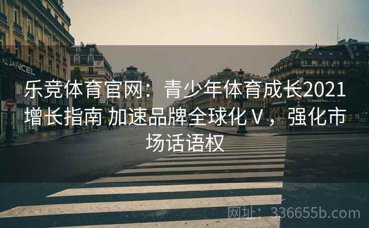 乐竞体育官网：青少年体育成长2021增长指南 加速品牌全球化Ⅴ，强化市场话语权
