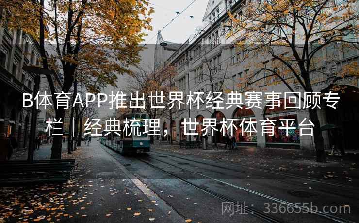 B体育APP推出世界杯经典赛事回顾专栏｜经典梳理，世界杯体育平台