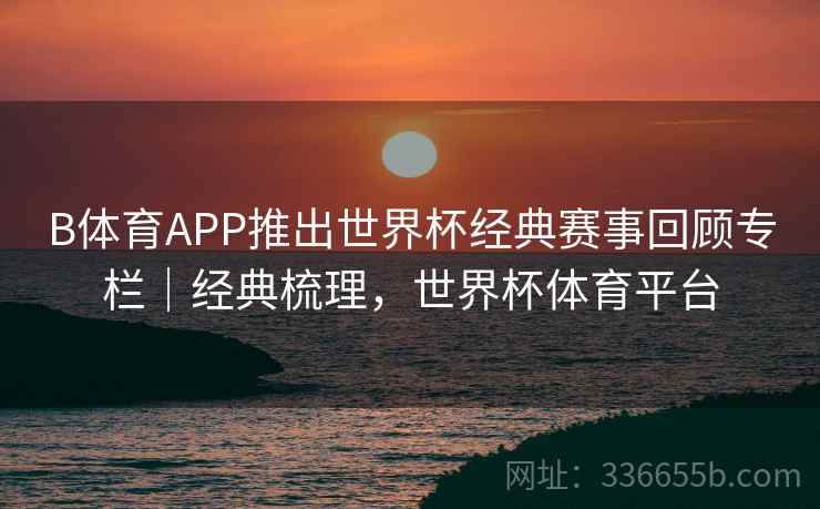 B体育APP推出世界杯经典赛事回顾专栏｜经典梳理，世界杯体育平台