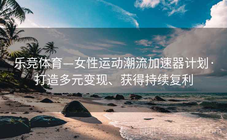 乐竞体育—女性运动潮流加速器计划·打造多元变现、获得持续复利