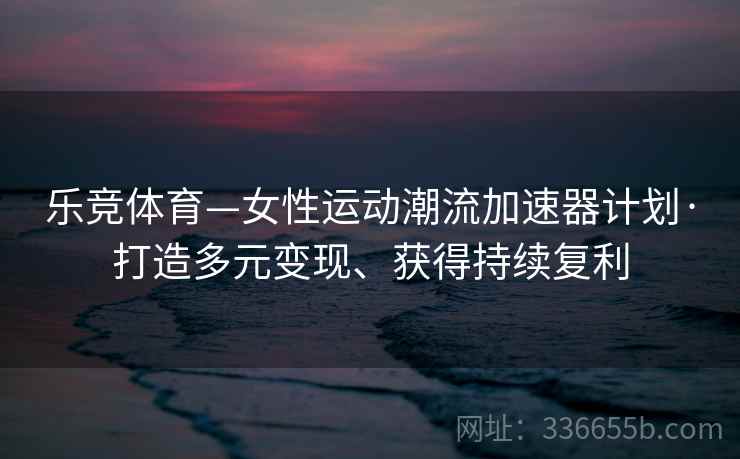 乐竞体育—女性运动潮流加速器计划·打造多元变现、获得持续复利