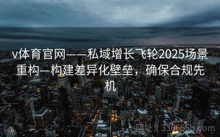 v体育官网——私域增长飞轮2025场景重构—构建差异化壁垒，确保合规先机