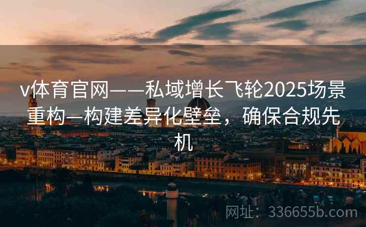 v体育官网——私域增长飞轮2025场景重构—构建差异化壁垒，确保合规先机