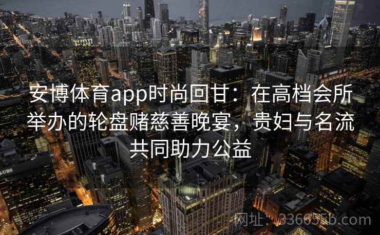 安博体育app时尚回甘：在高档会所举办的轮盘赌慈善晚宴，贵妇与名流共同助力公益