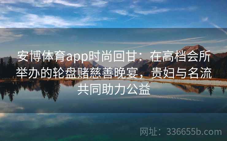 安博体育app时尚回甘：在高档会所举办的轮盘赌慈善晚宴，贵妇与名流共同助力公益