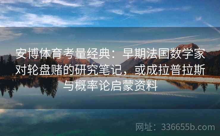 安博体育考量经典：早期法国数学家对轮盘赌的研究笔记，或成拉普拉斯与概率论启蒙资料