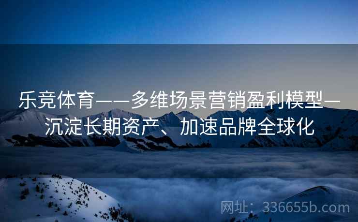乐竞体育——多维场景营销盈利模型—沉淀长期资产、加速品牌全球化