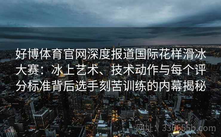 好博体育官网深度报道国际花样滑冰大赛：冰上艺术、技术动作与每个评分标准背后选手刻苦训练的内幕揭秘