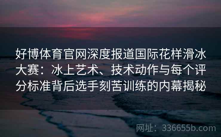 好博体育官网深度报道国际花样滑冰大赛：冰上艺术、技术动作与每个评分标准背后选手刻苦训练的内幕揭秘
