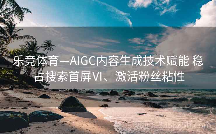 乐竞体育—AIGC内容生成技术赋能 稳占搜索首屏Ⅵ、激活粉丝粘性