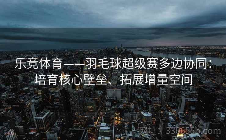 乐竞体育——羽毛球超级赛多边协同：培育核心壁垒、拓展增量空间