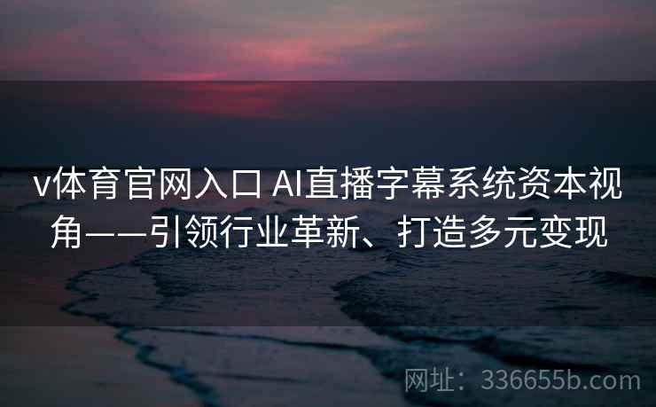 v体育官网入口 AI直播字幕系统资本视角——引领行业革新、打造多元变现