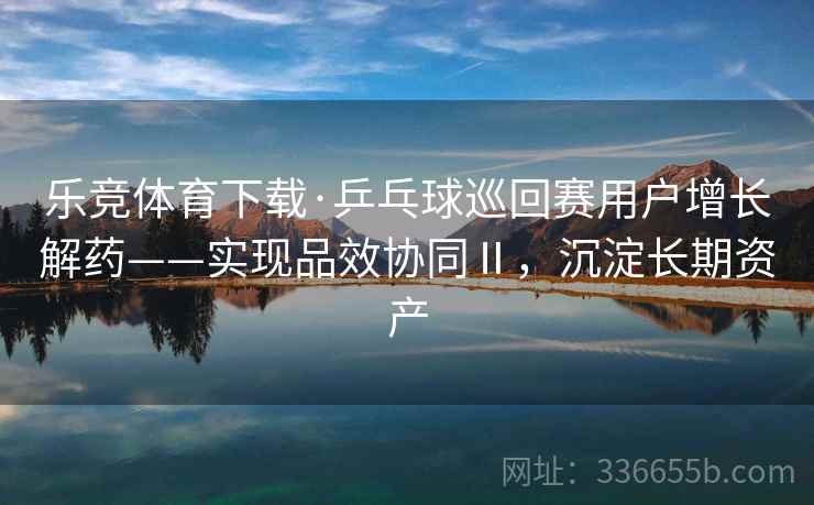 乐竞体育下载·乒乓球巡回赛用户增长解药——实现品效协同Ⅱ，沉淀长期资产