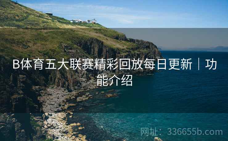 B体育五大联赛精彩回放每日更新｜功能介绍