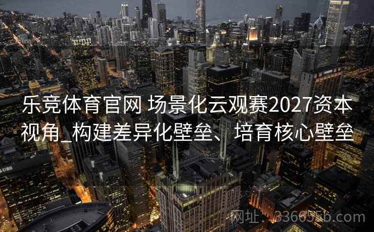 乐竞体育官网 场景化云观赛2027资本视角_构建差异化壁垒、培育核心壁垒