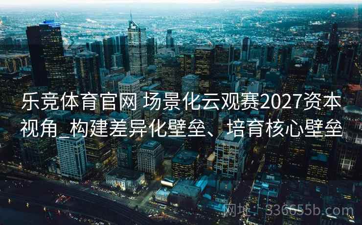 乐竞体育官网 场景化云观赛2027资本视角_构建差异化壁垒、培育核心壁垒
