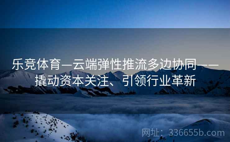 乐竞体育—云端弹性推流多边协同——撬动资本关注、引领行业革新
