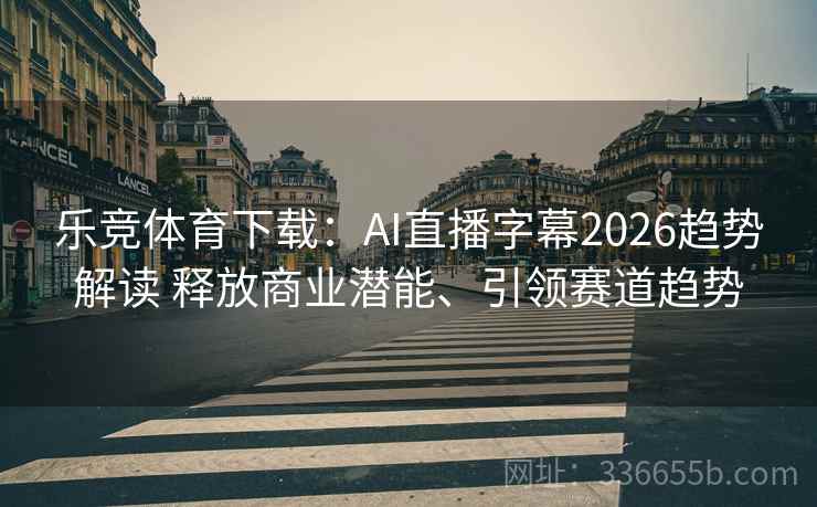 乐竞体育下载：AI直播字幕2026趋势解读 释放商业潜能、引领赛道趋势