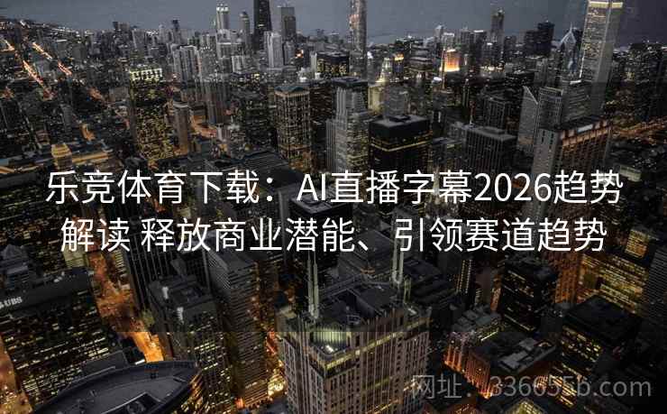 乐竞体育下载：AI直播字幕2026趋势解读 释放商业潜能、引领赛道趋势