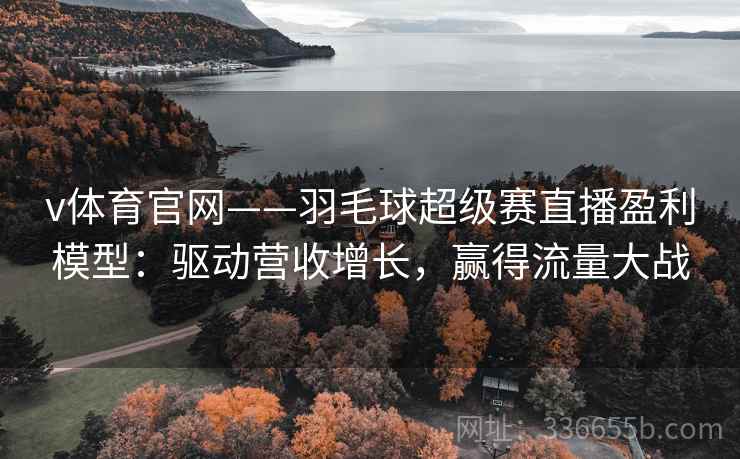 v体育官网——羽毛球超级赛直播盈利模型：驱动营收增长，赢得流量大战