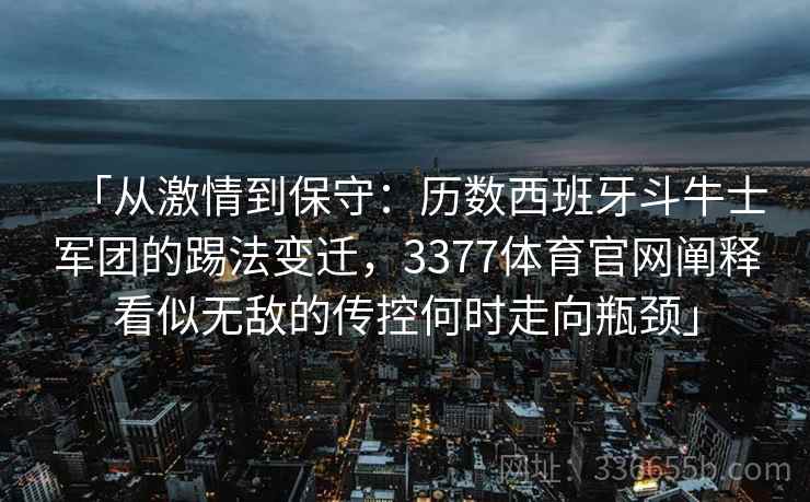 「从激情到保守：历数西班牙斗牛士军团的踢法变迁，3377体育官网阐释看似无敌的传控何时走向瓶颈」