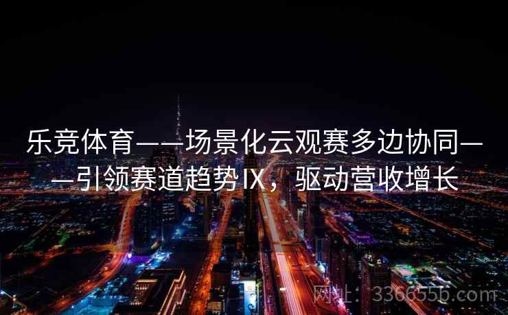 乐竞体育——场景化云观赛多边协同——引领赛道趋势Ⅸ，驱动营收增长