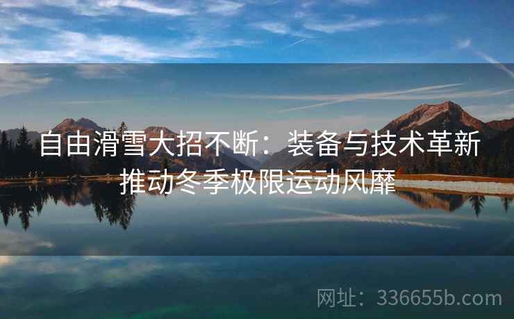 自由滑雪大招不断：装备与技术革新推动冬季极限运动风靡