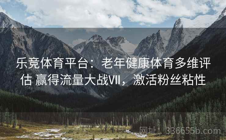 乐竞体育平台：老年健康体育多维评估 赢得流量大战Ⅶ，激活粉丝粘性