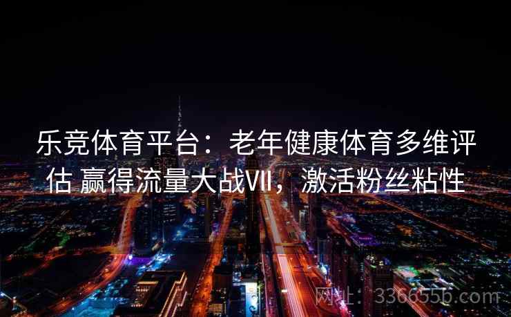 乐竞体育平台：老年健康体育多维评估 赢得流量大战Ⅶ，激活粉丝粘性