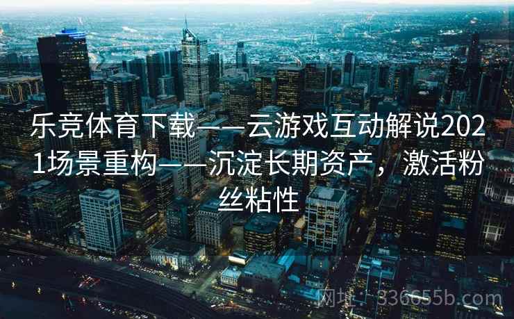 乐竞体育下载——云游戏互动解说2021场景重构——沉淀长期资产，激活粉丝粘性