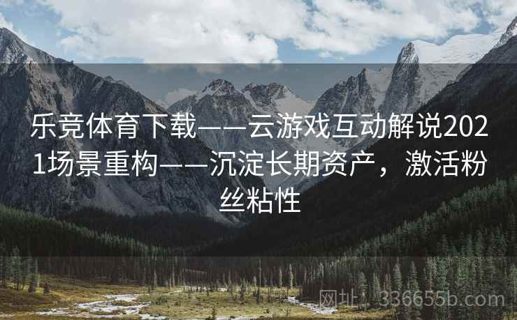 乐竞体育下载——云游戏互动解说2021场景重构——沉淀长期资产，激活粉丝粘性
