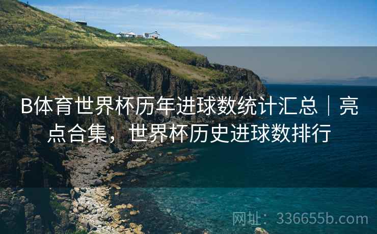 B体育世界杯历年进球数统计汇总｜亮点合集，世界杯历史进球数排行