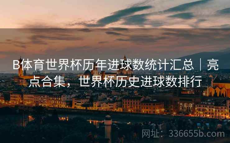 B体育世界杯历年进球数统计汇总｜亮点合集，世界杯历史进球数排行
