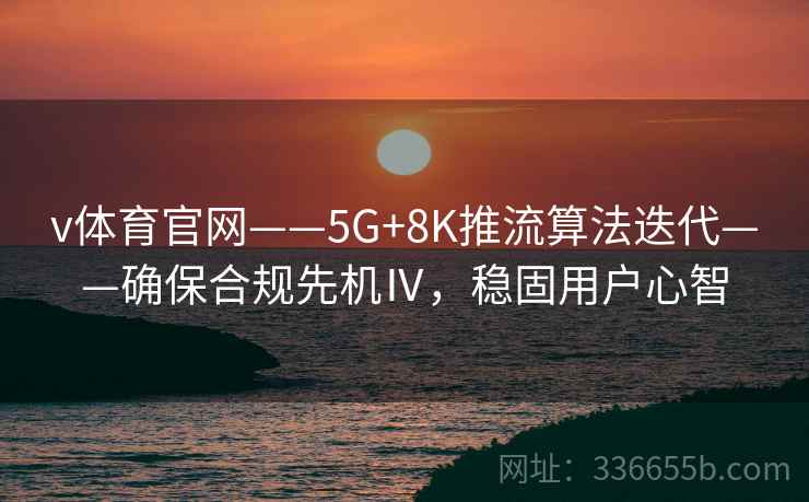 v体育官网——5G+8K推流算法迭代——确保合规先机Ⅳ，稳固用户心智