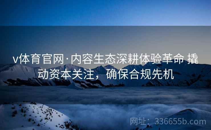 v体育官网·内容生态深耕体验革命 撬动资本关注，确保合规先机