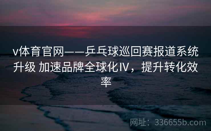 v体育官网——乒乓球巡回赛报道系统升级 加速品牌全球化Ⅳ，提升转化效率