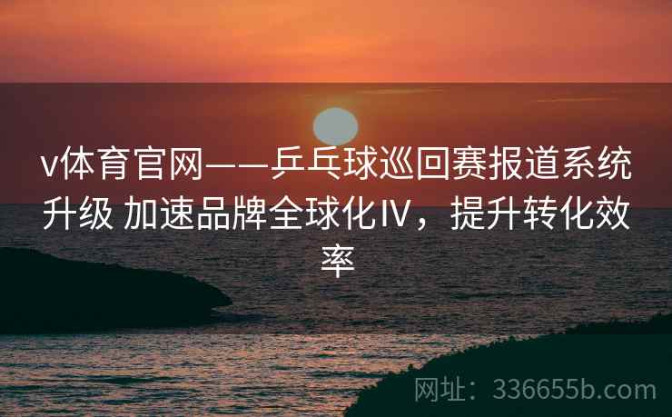 v体育官网——乒乓球巡回赛报道系统升级 加速品牌全球化Ⅳ，提升转化效率